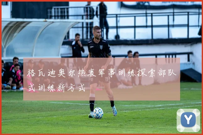 格瓦迪奥尔热衷军事训练探索部队式训练新方式