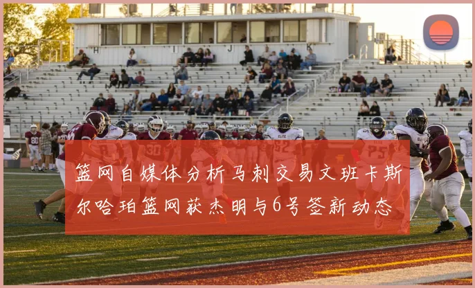 篮网自媒体分析马刺交易文班卡斯尔哈珀篮网获杰明与6号签新动态