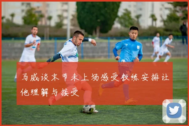 马威谈末节未上场感受教练安排让他理解与接受