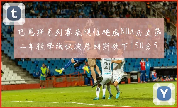 巴恩斯系列赛表现惊艳成NBA历史第二年轻锋线仅次詹姆斯砍下150分50助