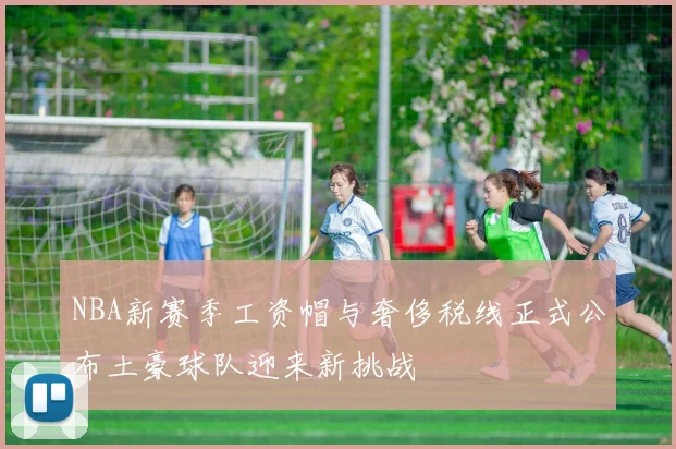 NBA新赛季工资帽与奢侈税线正式公布土豪球队迎来新挑战