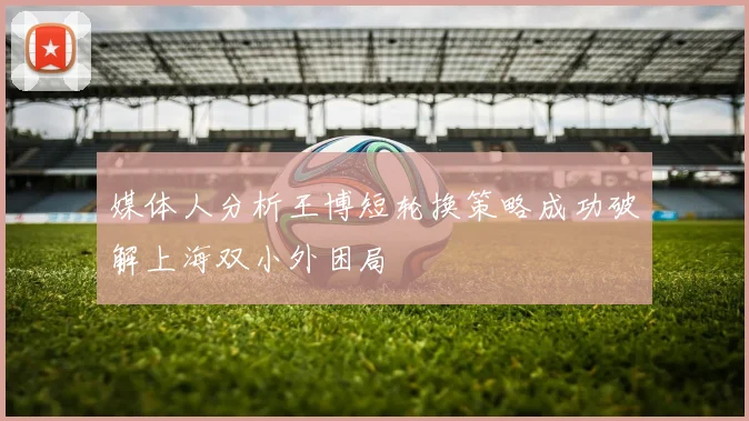 媒体人分析王博短轮换策略成功破解上海双小外困局
