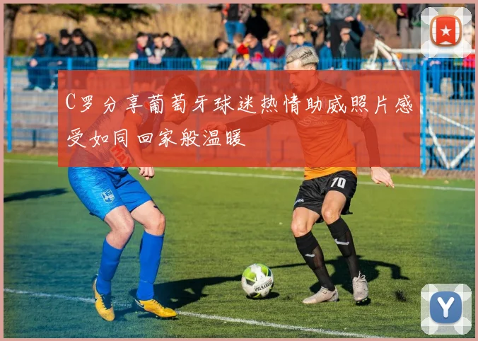 C罗分享葡萄牙球迷热情助威照片感受如同回家般温暖