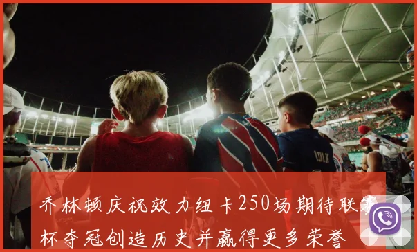 乔林顿庆祝效力纽卡250场期待联赛杯夺冠创造历史并赢得更多荣誉