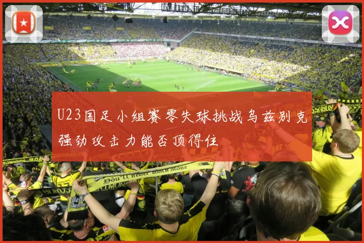 U23国足小组赛零失球挑战乌兹别克强劲攻击力能否顶得住