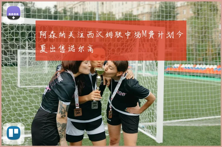 阿森纳关注西汉姆联中场M费计划今夏出售诺尔高