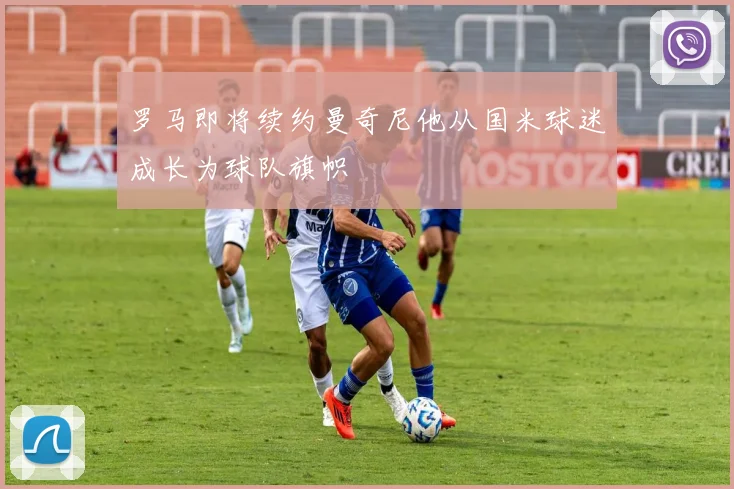 罗马即将续约曼奇尼他从国米球迷成长为球队旗帜
