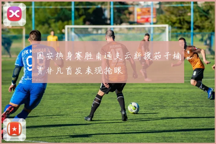 国安热身赛胜南通支云新援茹子楠贾非凡首发表现抢眼