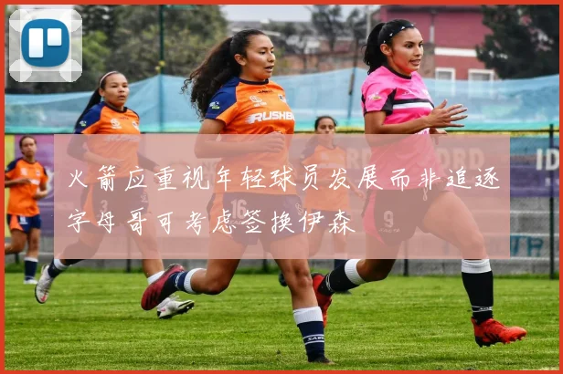 火箭应重视年轻球员发展而非追逐字母哥可考虑签换伊森