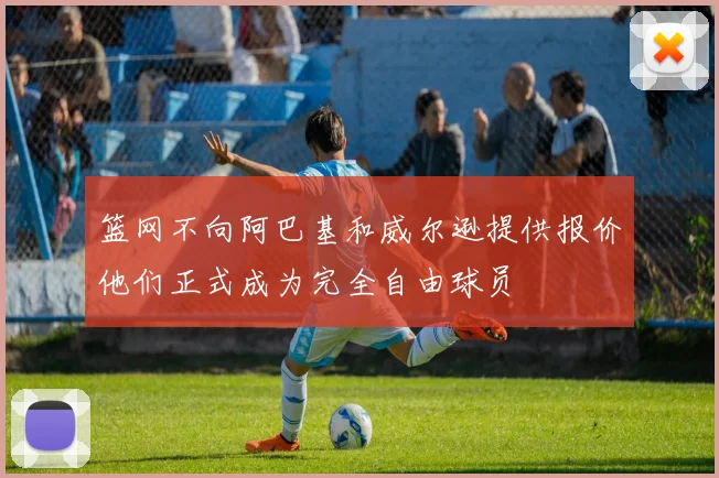 篮网不向阿巴基和威尔逊提供报价他们正式成为完全自由球员