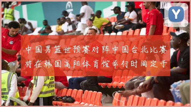 中国男篮世预赛对阵中国台北比赛将在韩国高阳体育馆举行时间定于7月6日