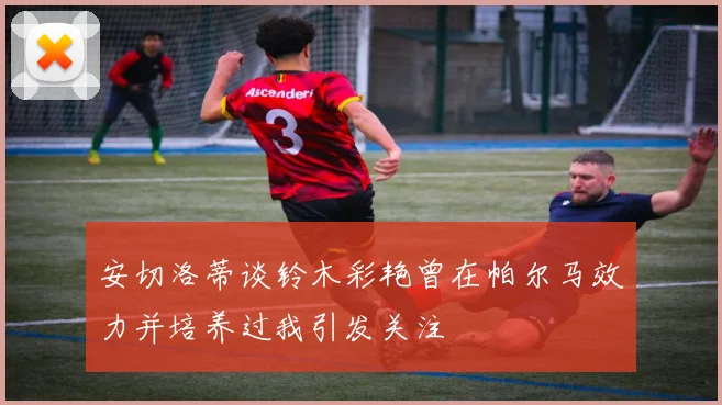安切洛蒂谈铃木彩艳曾在帕尔马效力并培养过我引发关注