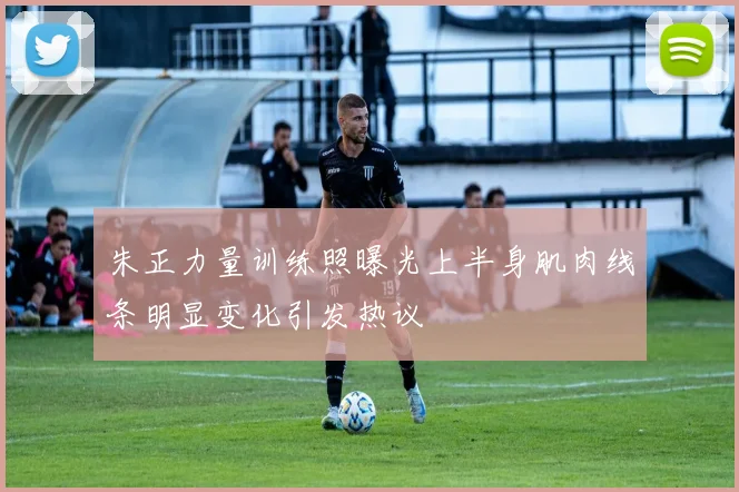朱正力量训练照曝光上半身肌肉线条明显变化引发热议