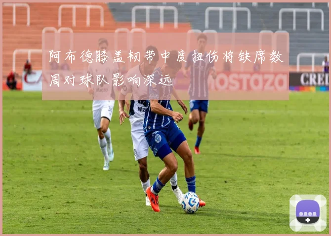 阿布德膝盖韧带中度扭伤将缺席数周对球队影响深远