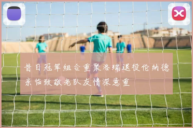 昔日冠军组合重聚洛瑞退役伦纳德亲临致敬老队友情深意重