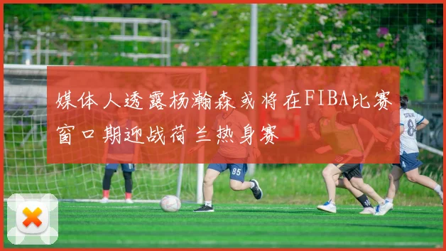 媒体人透露杨瀚森或将在FIBA比赛窗口期迎战荷兰热身赛