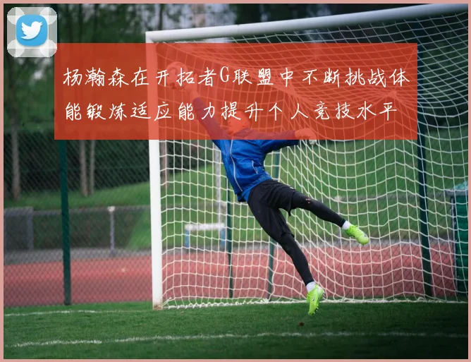 杨瀚森在开拓者G联盟中不断挑战体能锻炼适应能力提升个人竞技水平