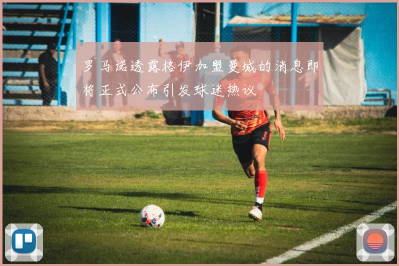 罗马诺透露格伊加盟曼城的消息即将正式公布引发球迷热议