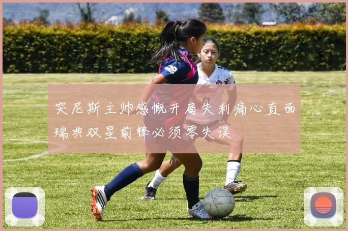 突尼斯主帅感慨开局失利痛心直面瑞典双星前锋必须零失误